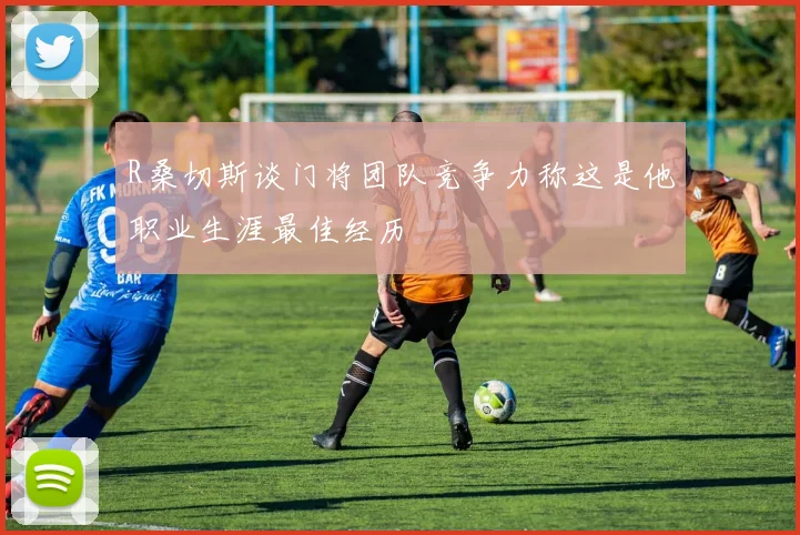R桑切斯谈门将团队竞争力称这是他职业生涯最佳经历