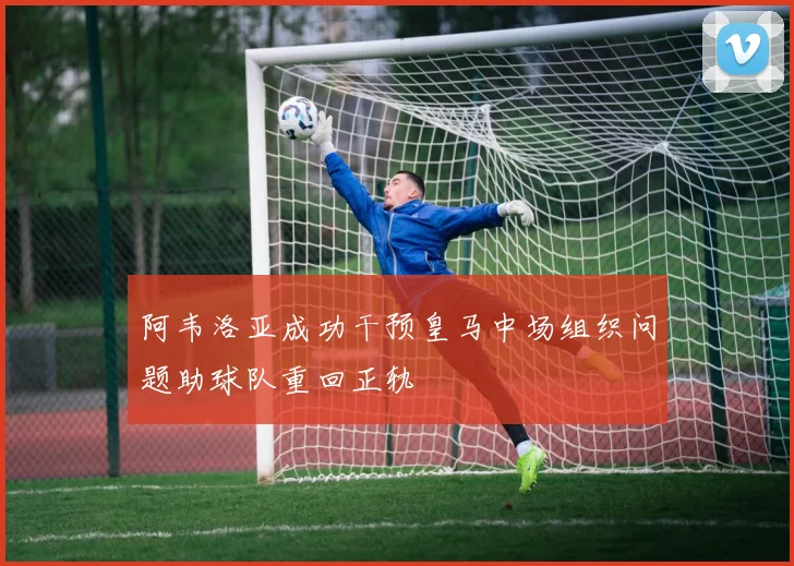 阿韦洛亚成功干预皇马中场组织问题助球队重回正轨
