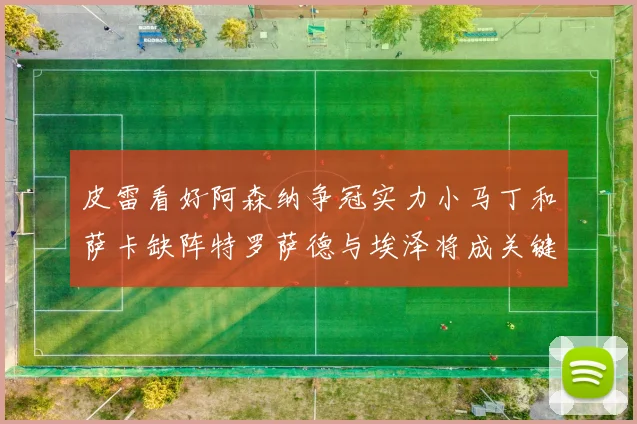 皮雷看好阿森纳争冠实力小马丁和萨卡缺阵特罗萨德与埃泽将成关键