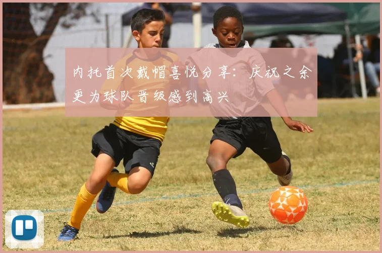 内托首次戴帽喜悦分享：庆祝之余更为球队晋级感到高兴