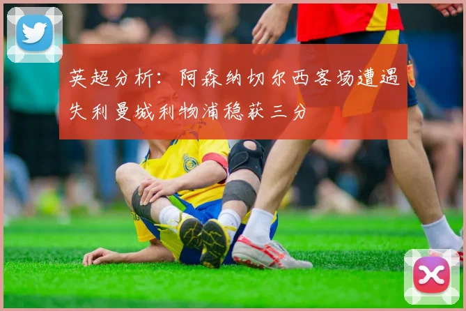英超分析：阿森纳切尔西客场遭遇失利曼城利物浦稳获三分