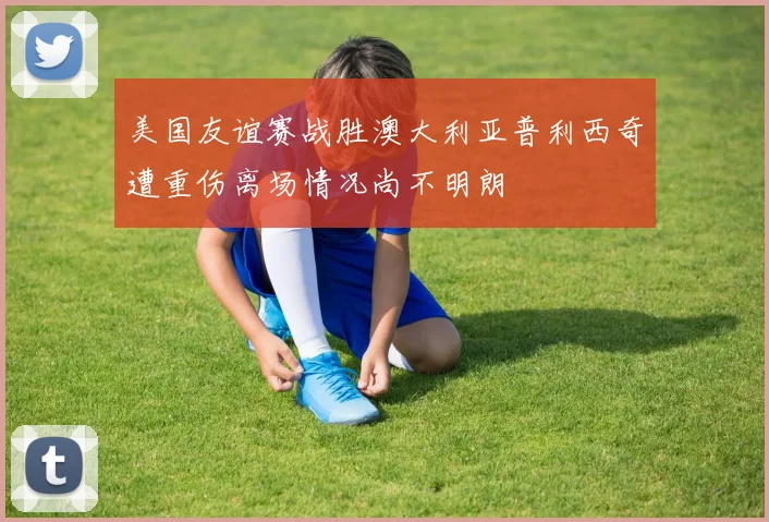 美国友谊赛战胜澳大利亚普利西奇遭重伤离场情况尚不明朗