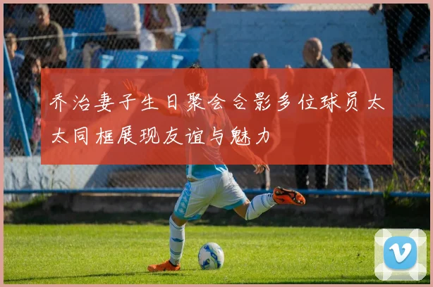 乔治妻子生日聚会合影多位球员太太同框展现友谊与魅力