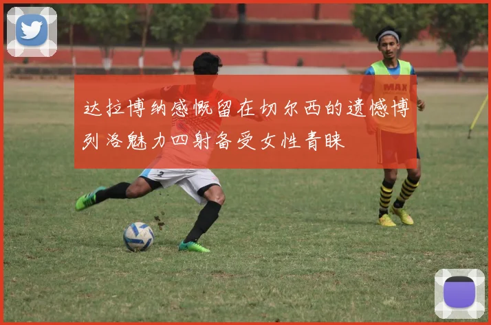 达拉博纳感慨留在切尔西的遗憾博列洛魅力四射备受女性青睐