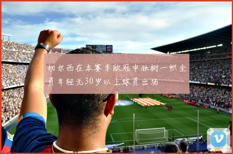 切尔西在本赛季欧冠中独树一帜全员年轻无30岁以上球员出场