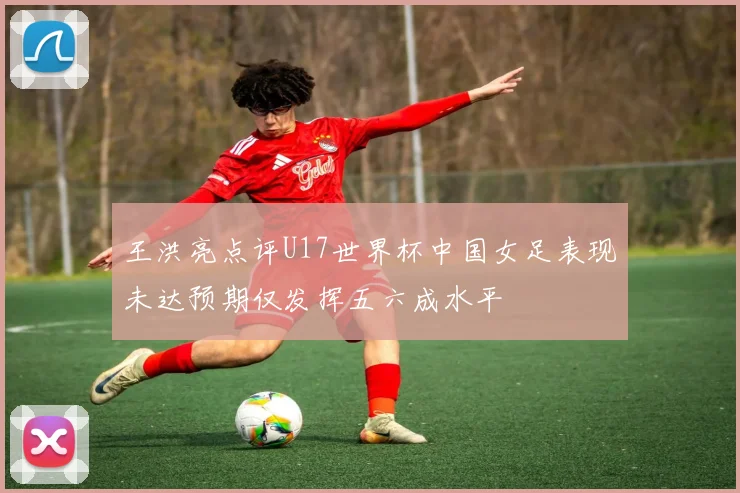 王洪亮点评U17世界杯中国女足表现未达预期仅发挥五六成水平